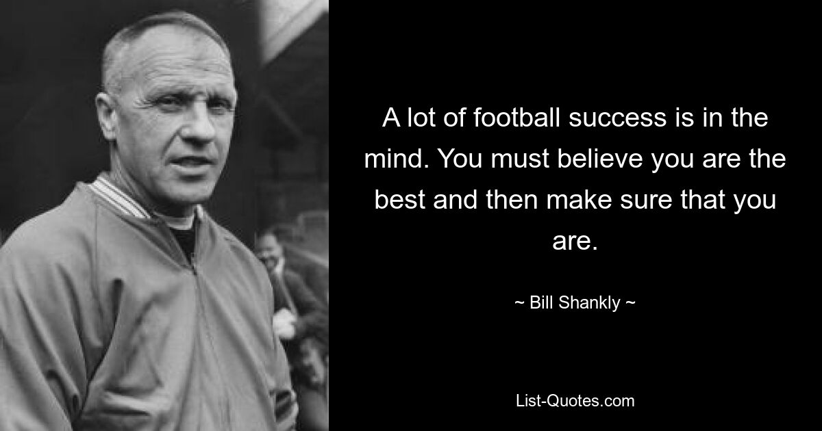 A lot of football success is in the mind. You must believe you are the best and then make sure that you are. — © Bill Shankly