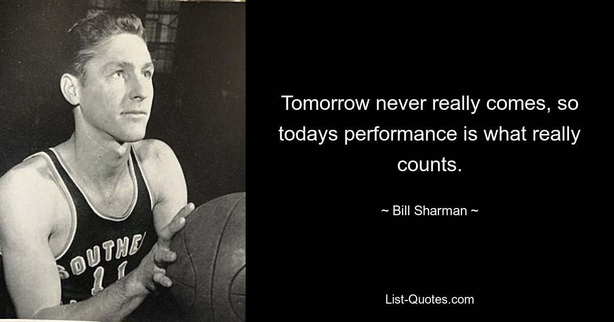 Tomorrow never really comes, so todays performance is what really counts. — © Bill Sharman