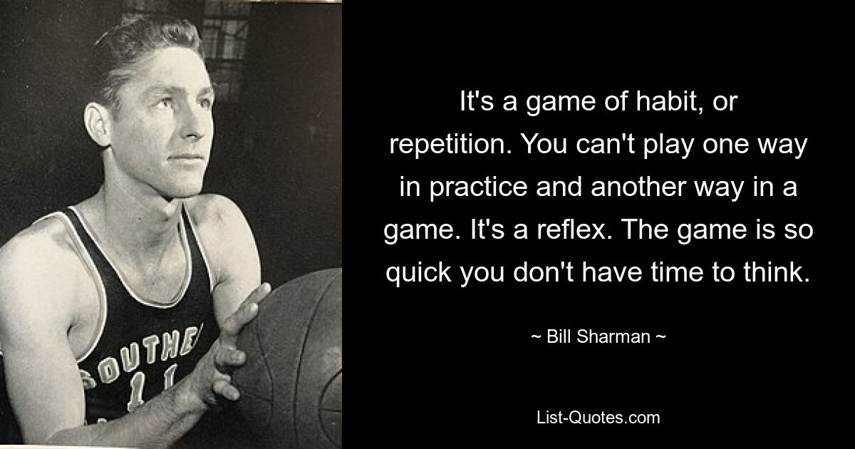 It's a game of habit, or repetition. You can't play one way in practice and another way in a game. It's a reflex. The game is so quick you don't have time to think. — © Bill Sharman