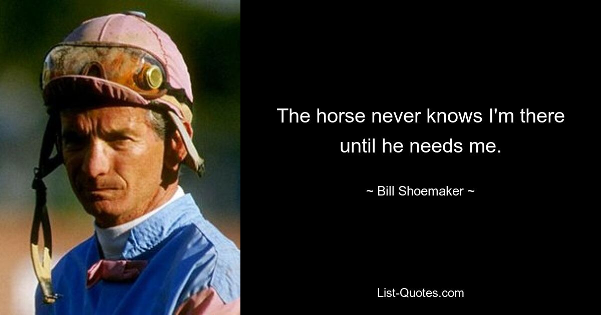 The horse never knows I'm there until he needs me. — © Bill Shoemaker