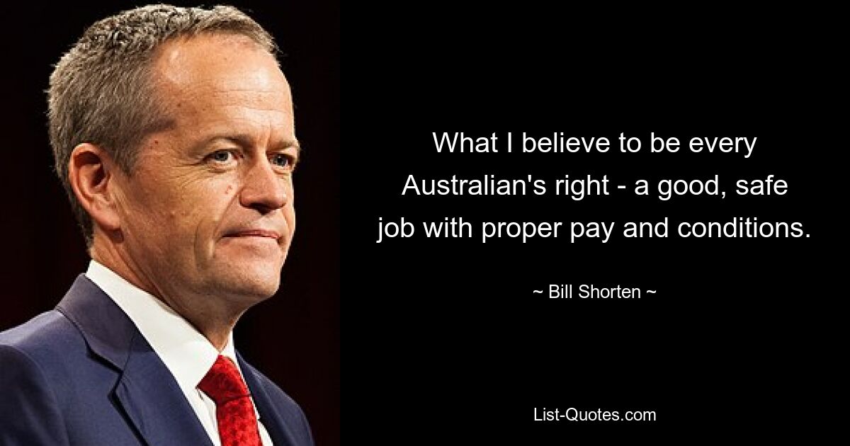 What I believe to be every Australian's right - a good, safe job with proper pay and conditions. — © Bill Shorten