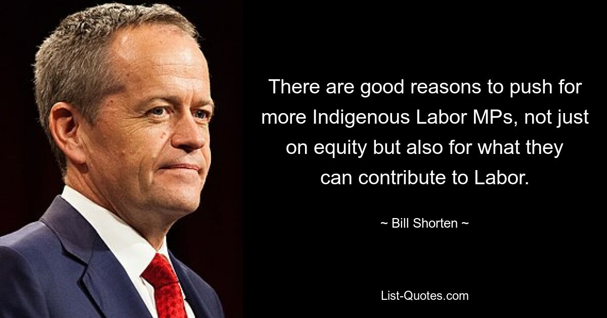 Es gibt gute Gründe, auf mehr indigene Labour-Abgeordnete zu drängen, nicht nur im Hinblick auf Gerechtigkeit, sondern auch im Hinblick darauf, was sie zur Labour-Partei beitragen können. — © Bill Shorten 