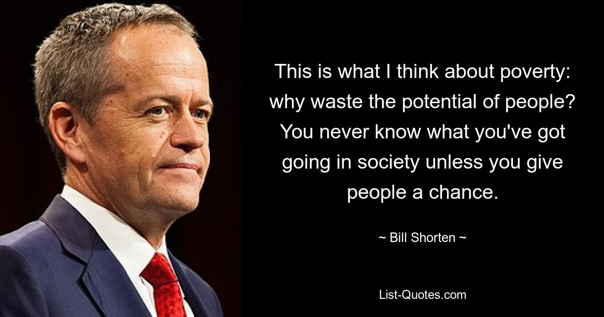 This is what I think about poverty: why waste the potential of people? You never know what you've got going in society unless you give people a chance. — © Bill Shorten