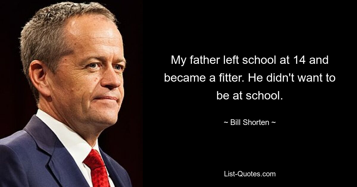 My father left school at 14 and became a fitter. He didn't want to be at school. — © Bill Shorten