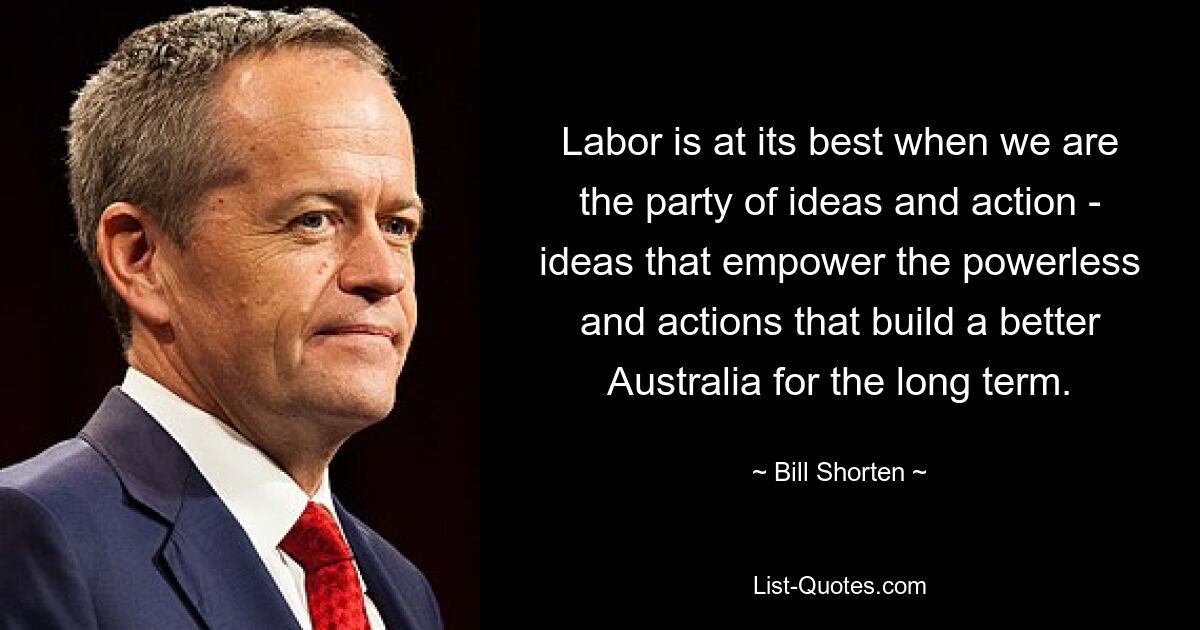 Labor is at its best when we are the party of ideas and action - ideas that empower the powerless and actions that build a better Australia for the long term. — © Bill Shorten