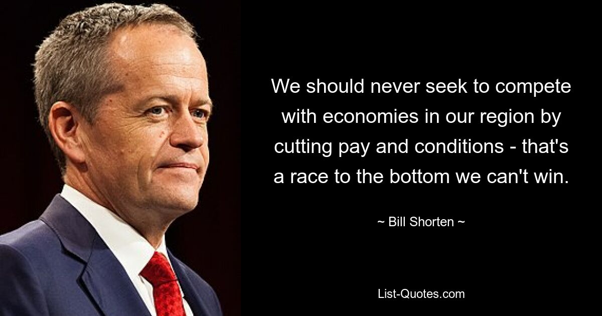 We should never seek to compete with economies in our region by cutting pay and conditions - that's a race to the bottom we can't win. — © Bill Shorten