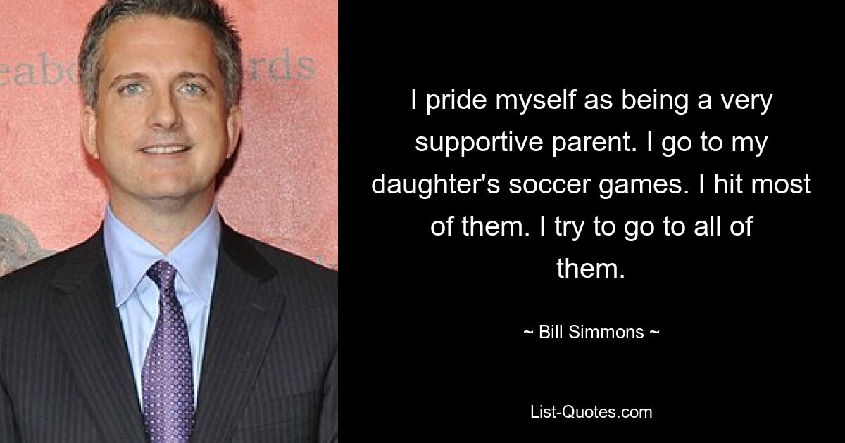 I pride myself as being a very supportive parent. I go to my daughter's soccer games. I hit most of them. I try to go to all of them. — © Bill Simmons