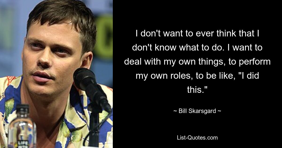 I don't want to ever think that I don't know what to do. I want to deal with my own things, to perform my own roles, to be like, "I did this." — © Bill Skarsgard