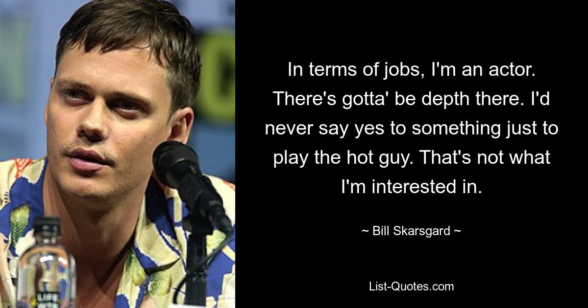 In terms of jobs, I'm an actor. There's gotta' be depth there. I'd never say yes to something just to play the hot guy. That's not what I'm interested in. — © Bill Skarsgard