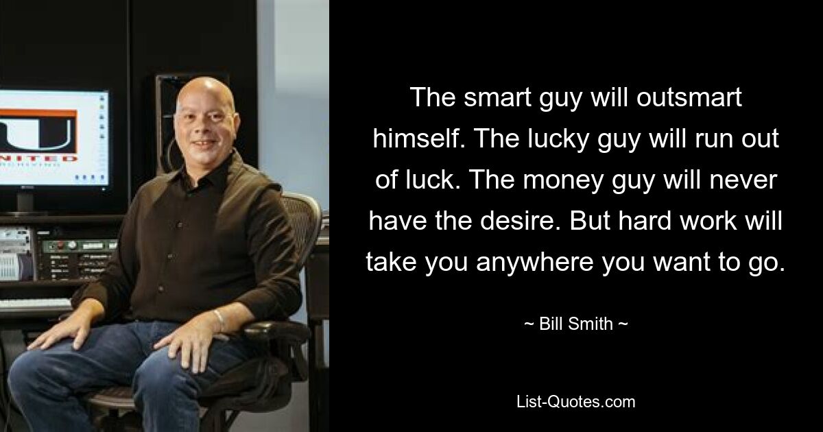 The smart guy will outsmart himself. The lucky guy will run out of luck. The money guy will never have the desire. But hard work will take you anywhere you want to go. — © Bill Smith