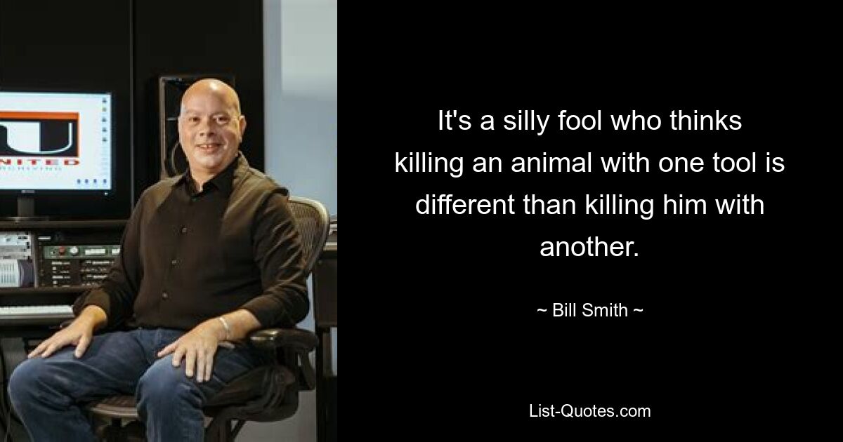 It's a silly fool who thinks killing an animal with one tool is different than killing him with another. — © Bill Smith