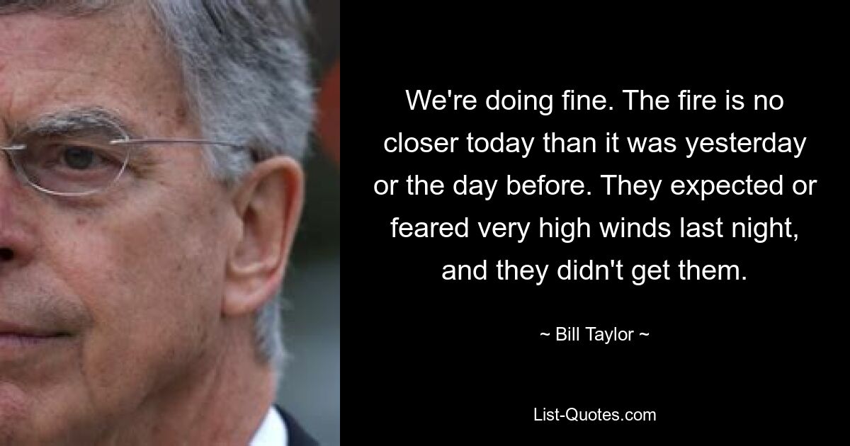 We're doing fine. The fire is no closer today than it was yesterday or the day before. They expected or feared very high winds last night, and they didn't get them. — © Bill Taylor