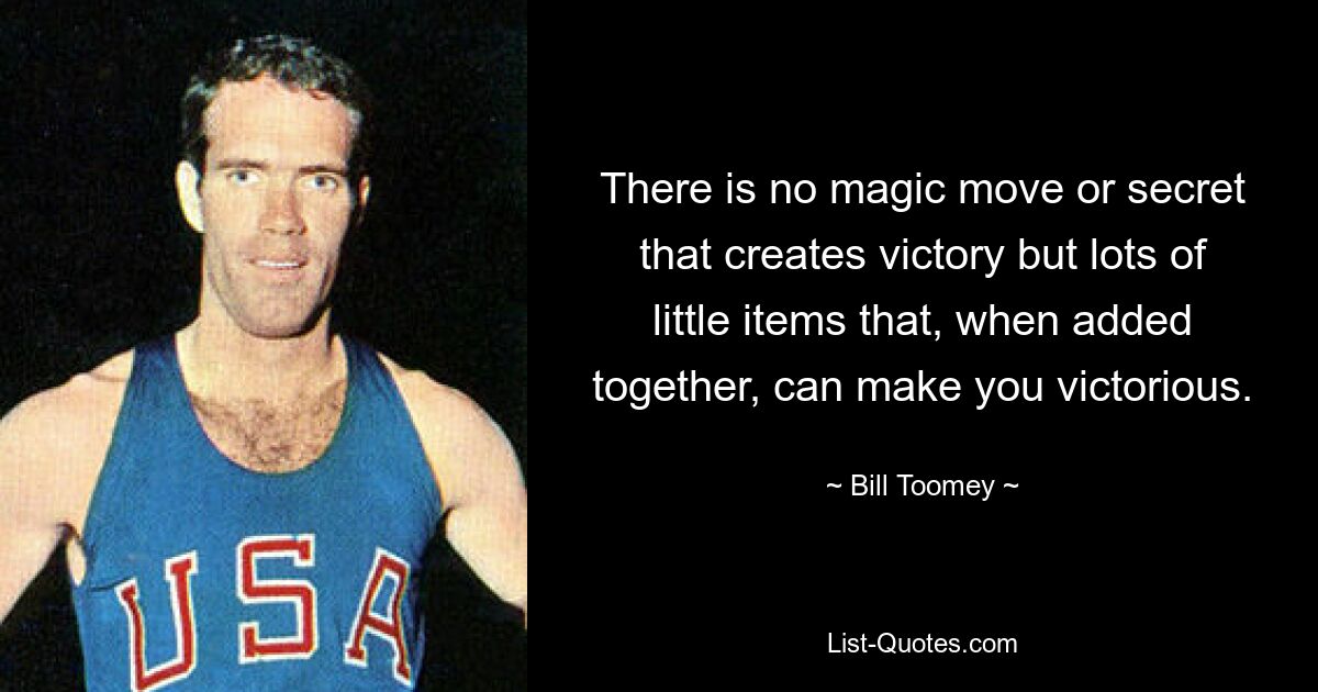 There is no magic move or secret that creates victory but lots of little items that, when added together, can make you victorious. — © Bill Toomey