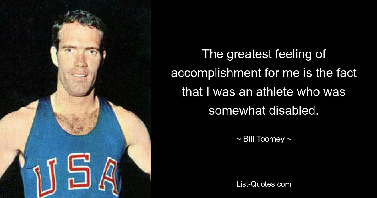 The greatest feeling of accomplishment for me is the fact that I was an athlete who was somewhat disabled. — © Bill Toomey