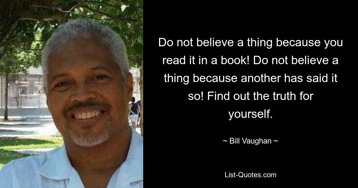 Do not believe a thing because you read it in a book! Do not believe a thing because another has said it so! Find out the truth for yourself. — © Bill Vaughan