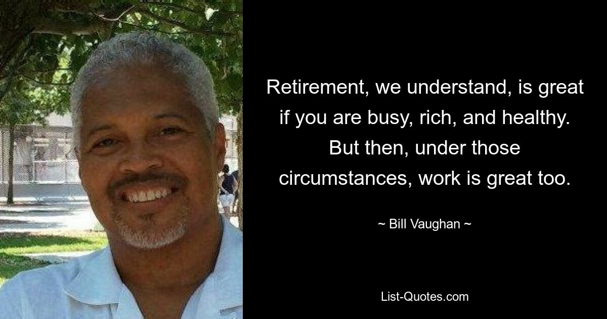 Retirement, we understand, is great if you are busy, rich, and healthy. But then, under those circumstances, work is great too. — © Bill Vaughan