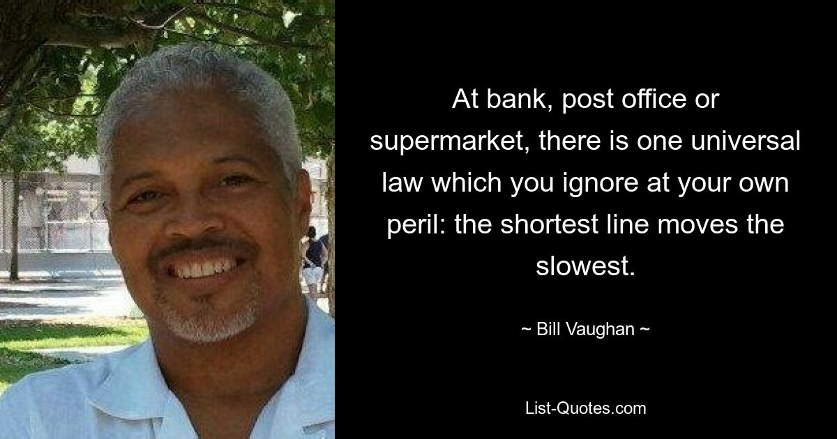 At bank, post office or supermarket, there is one universal law which you ignore at your own peril: the shortest line moves the slowest. — © Bill Vaughan