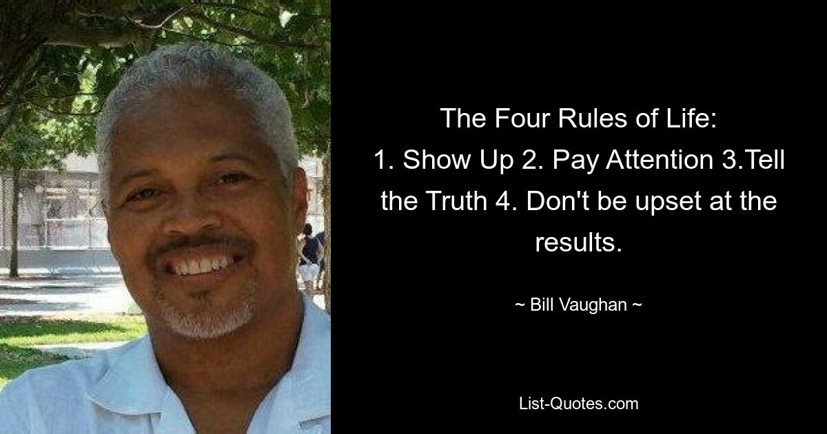 The Four Rules of Life:
1. Show Up 2. Pay Attention 3.Tell the Truth 4. Don't be upset at the results. — © Bill Vaughan