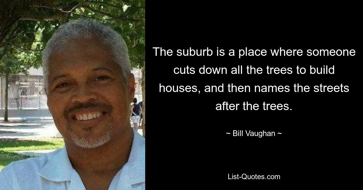 The suburb is a place where someone cuts down all the trees to build houses, and then names the streets after the trees. — © Bill Vaughan