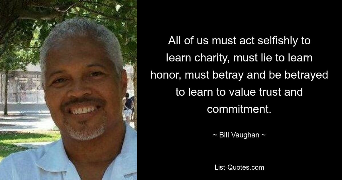 All of us must act selfishly to Iearn charity, must lie to learn honor, must betray and be betrayed to learn to value trust and commitment. — © Bill Vaughan