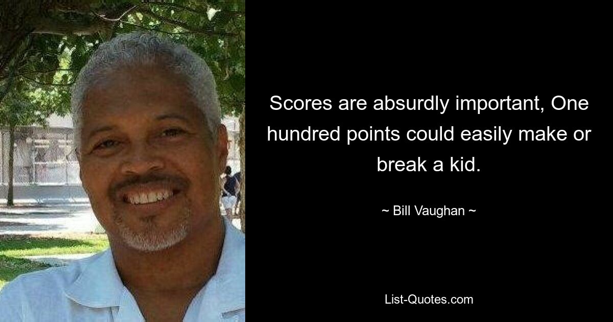 Scores are absurdly important, One hundred points could easily make or break a kid. — © Bill Vaughan