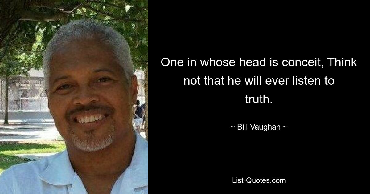 One in whose head is conceit, Think not that he will ever listen to truth. — © Bill Vaughan