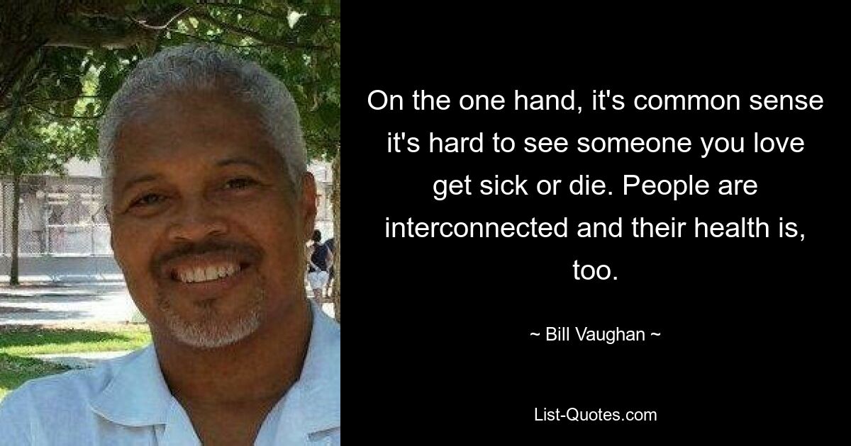 On the one hand, it's common sense it's hard to see someone you love get sick or die. People are interconnected and their health is, too. — © Bill Vaughan