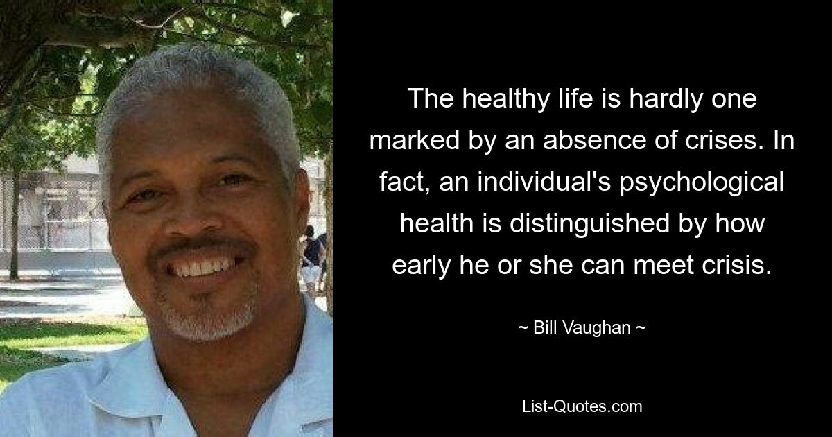 The healthy life is hardly one marked by an absence of crises. In fact, an individual's psychological health is distinguished by how early he or she can meet crisis. — © Bill Vaughan