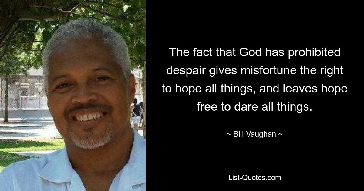 The fact that God has prohibited despair gives misfortune the right to hope all things, and leaves hope free to dare all things. — © Bill Vaughan