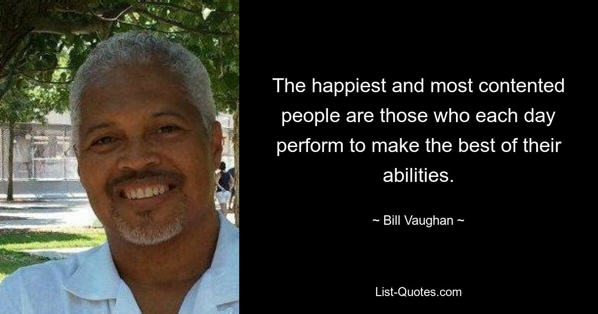 The happiest and most contented people are those who each day perform to make the best of their abilities. — © Bill Vaughan