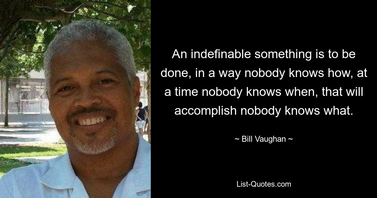 An indefinable something is to be done, in a way nobody knows how, at a time nobody knows when, that will accomplish nobody knows what. — © Bill Vaughan