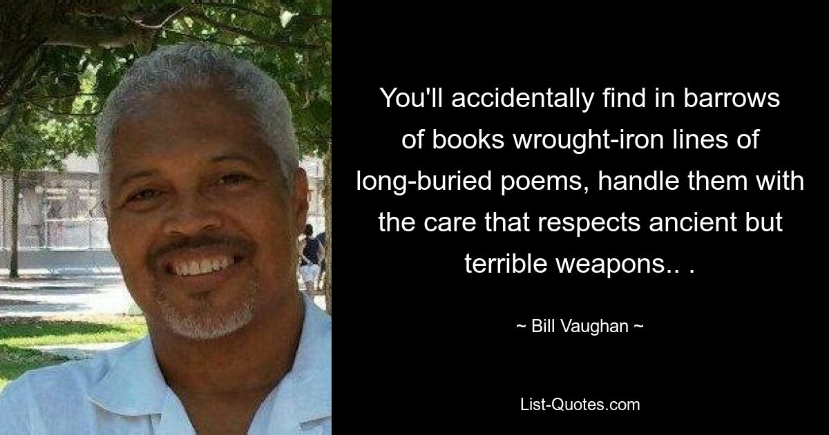 You'll accidentally find in barrows of books wrought-iron lines of long-buried poems, handle them with the care that respects ancient but terrible weapons.. . — © Bill Vaughan