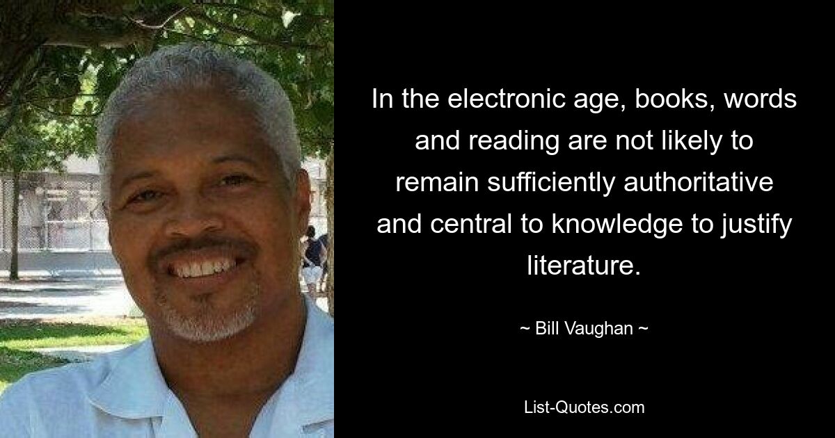 In the electronic age, books, words and reading are not likely to remain sufficiently authoritative and central to knowledge to justify literature. — © Bill Vaughan