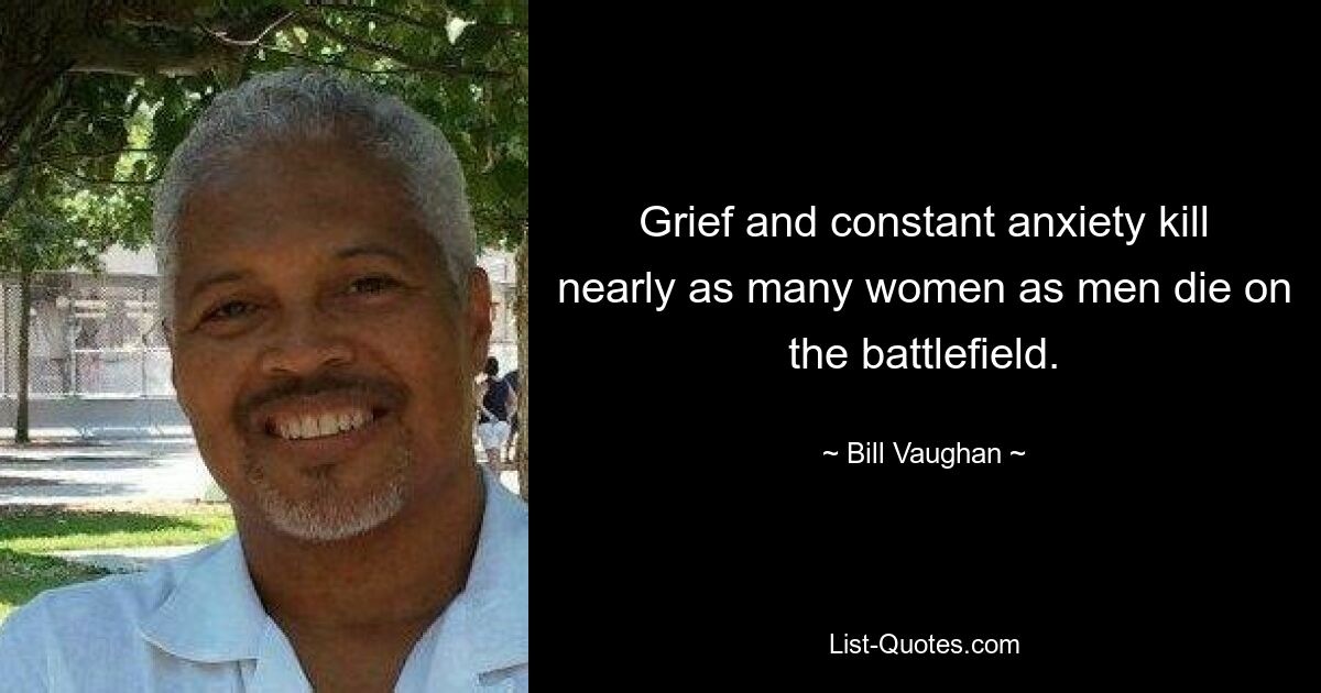 Grief and constant anxiety kill nearly as many women as men die on the battlefield. — © Bill Vaughan