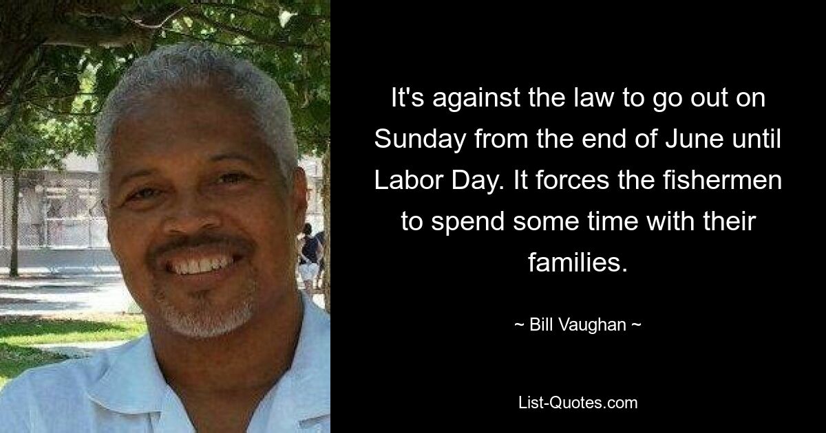 It's against the law to go out on Sunday from the end of June until Labor Day. It forces the fishermen to spend some time with their families. — © Bill Vaughan