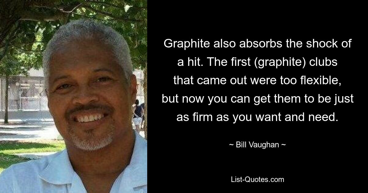 Graphite also absorbs the shock of a hit. The first (graphite) clubs that came out were too flexible, but now you can get them to be just as firm as you want and need. — © Bill Vaughan