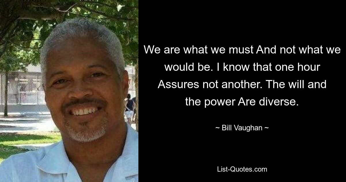 We are what we must And not what we would be. I know that one hour Assures not another. The will and the power Are diverse. — © Bill Vaughan