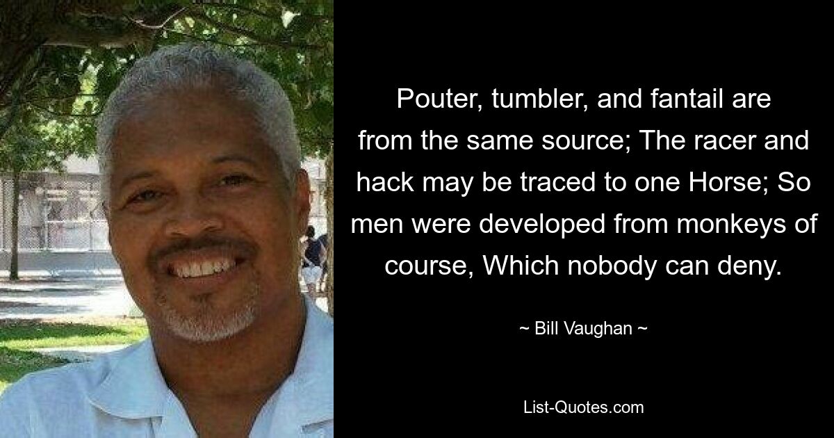 Pouter, tumbler, and fantail are from the same source; The racer and hack may be traced to one Horse; So men were developed from monkeys of course, Which nobody can deny. — © Bill Vaughan