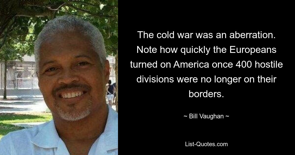 The cold war was an aberration. Note how quickly the Europeans turned on America once 400 hostile divisions were no longer on their borders. — © Bill Vaughan