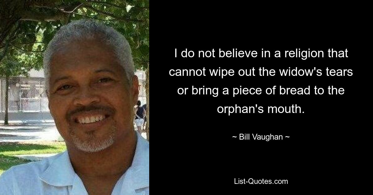 I do not believe in a religion that cannot wipe out the widow's tears or bring a piece of bread to the orphan's mouth. — © Bill Vaughan