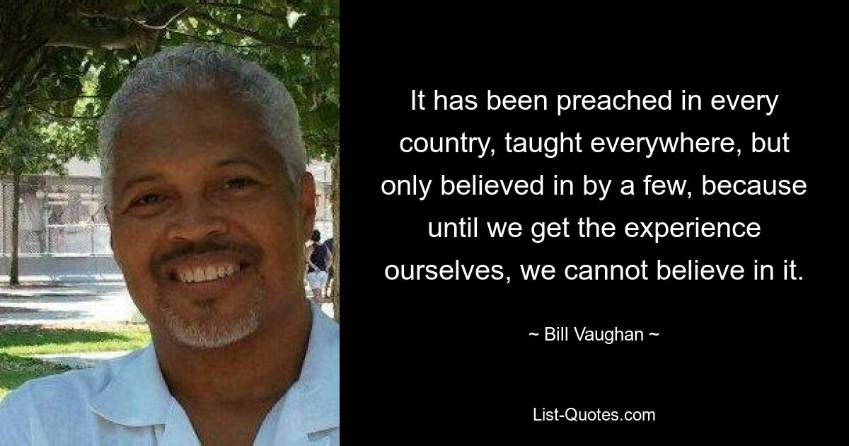 It has been preached in every country, taught everywhere, but only believed in by a few, because until we get the experience ourselves, we cannot believe in it. — © Bill Vaughan