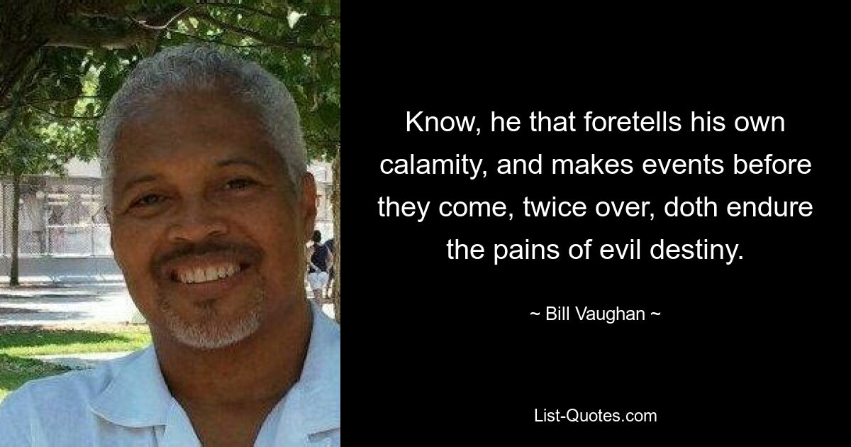 Know, he that foretells his own calamity, and makes events before they come, twice over, doth endure the pains of evil destiny. — © Bill Vaughan