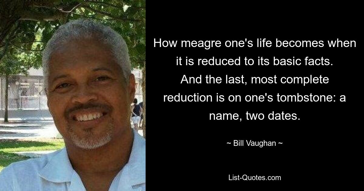 How meagre one's life becomes when it is reduced to its basic facts. And the last, most complete reduction is on one's tombstone: a name, two dates. — © Bill Vaughan