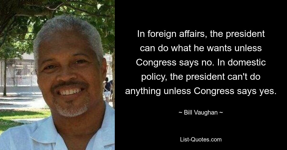 In foreign affairs, the president can do what he wants unless Congress says no. In domestic policy, the president can't do anything unless Congress says yes. — © Bill Vaughan