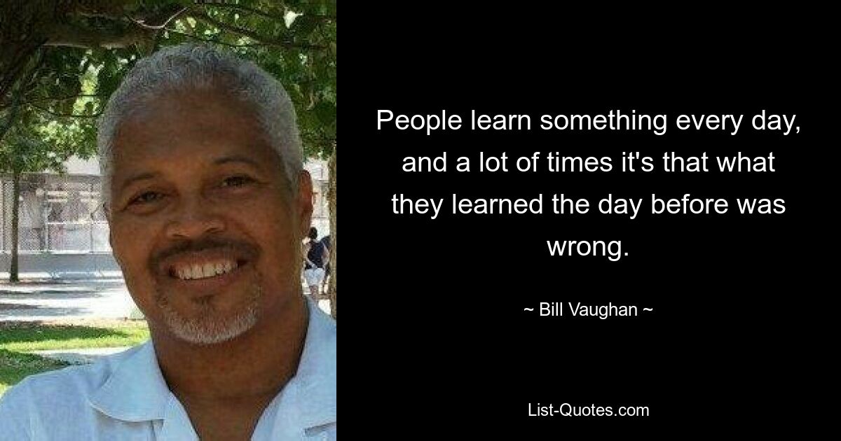 People learn something every day, and a lot of times it's that what they learned the day before was wrong. — © Bill Vaughan