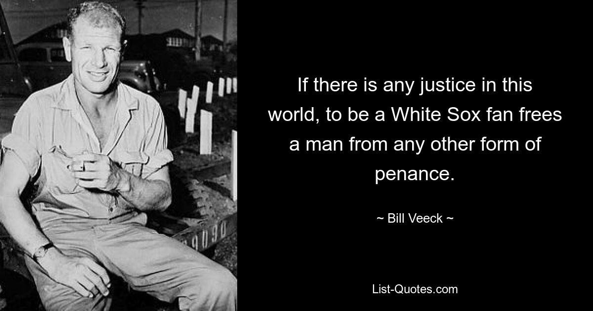 If there is any justice in this world, to be a White Sox fan frees a man from any other form of penance. — © Bill Veeck