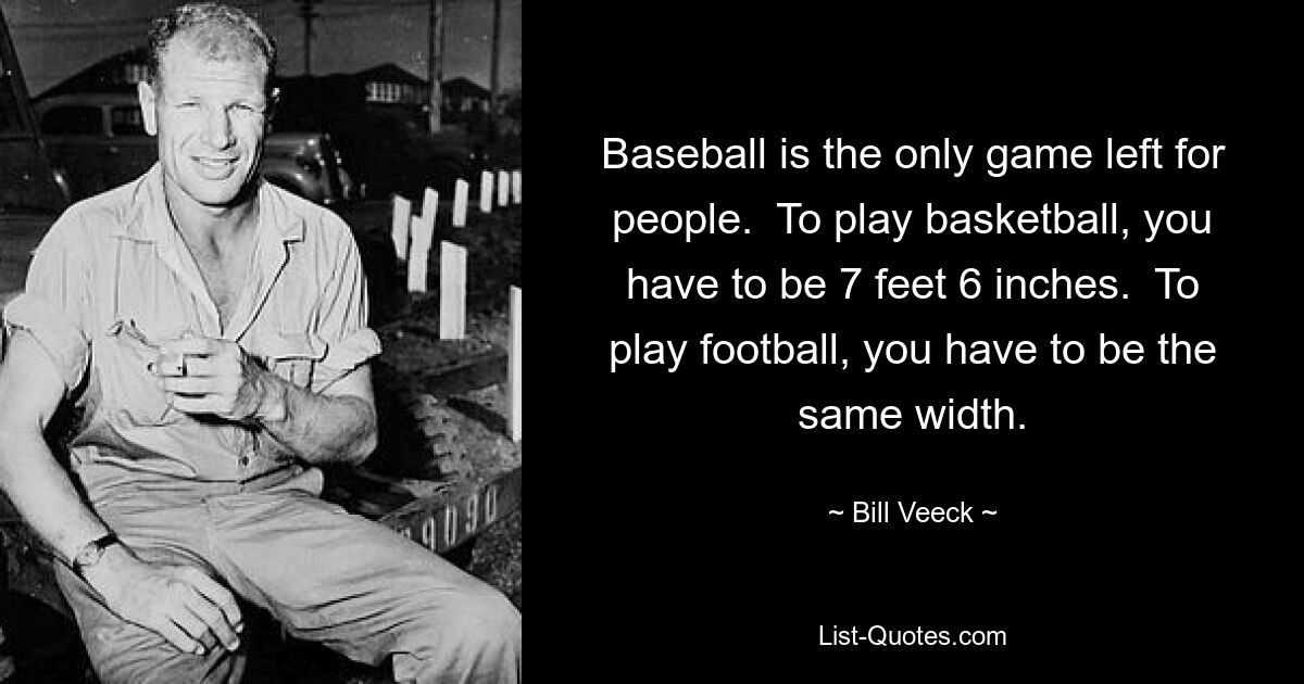 Baseball is the only game left for people.  To play basketball, you have to be 7 feet 6 inches.  To play football, you have to be the same width. — © Bill Veeck