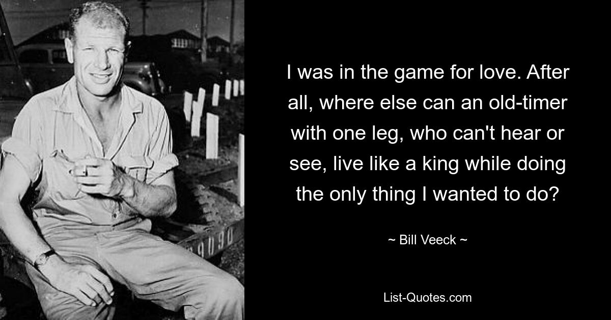 I was in the game for love. After all, where else can an old-timer with one leg, who can't hear or see, live like a king while doing the only thing I wanted to do? — © Bill Veeck