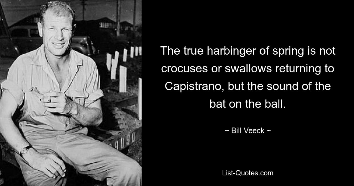 The true harbinger of spring is not crocuses or swallows returning to Capistrano, but the sound of the bat on the ball. — © Bill Veeck