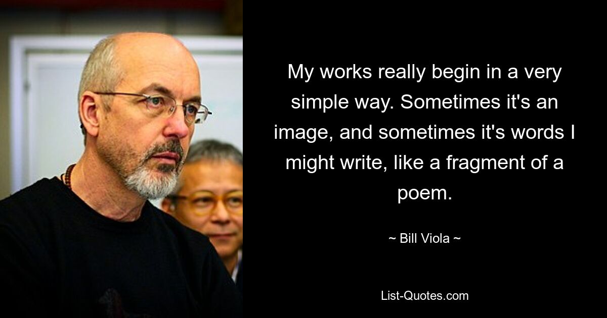 My works really begin in a very simple way. Sometimes it's an image, and sometimes it's words I might write, like a fragment of a poem. — © Bill Viola